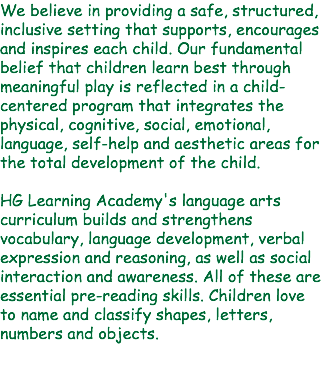 We believe in providing a safe, structured, inclusive setting that supports, encourages and inspires each child. Our fundamental belief that children learn best through meaningful play is reflected in a child-centered program that integrates the physical, cognitive, social, emotional, language, self-help and aesthetic areas for the total development of the child. HG Learning Academy's language arts curriculum builds and strengthens vocabulary, language development, verbal expression and reasoning, as well as social interaction and awareness. All of these are essential pre-reading skills. Children love to name and classify shapes, letters, numbers and objects. 