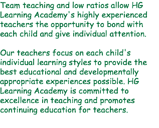 Team teaching and low ratios allow HG Learning Academy's highly experienced teachers the opportunity to bond with each child and give individual attention. Our teachers focus on each child's individual learning styles to provide the best educational and developmentally appropriate experiences possible. HG Learning Academy is committed to excellence in teaching and promotes continuing education for teachers. 