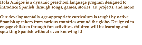 Hola Amigos is a dynamic preschool language program designed to introduce Spanish through songs, games, stories, art projects, and more! Our developmentally age-appropriate curriculum is taught by native Spanish speakers from various countries around the globe. Designed to engage children through fun activities, children will be learning and speaking Spanish without even knowing it! 